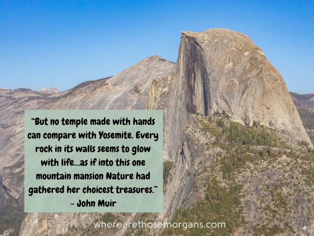 But no temple made with hands can compare with Yosemite. Every rock in its walls seems to glow with life…as if into this one mountain mansion Nature had gathered her choicest treasures.